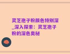 灵芝孢子粉颜色特别深_深入探索：灵芝孢子粉的深色奥秘