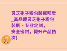灵芝孢子粉包装瓶那卖_高品质灵芝孢子粉包装瓶 - 专业定制，安全密封，提升产品档次)