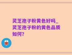 灵芝孢子粉黄色好吗_灵芝孢子粉的黄色品质如何？