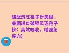 破壁灵芝孢子粉美国_美国进口破壁灵芝孢子粉：高效吸收，增强免疫力)