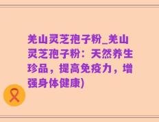 羌山灵芝孢子粉_羌山灵芝孢子粉：天然养生珍品，提高免疫力，增强身体健康)