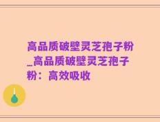 高品质破壁灵芝孢子粉_高品质破壁灵芝孢子粉：高效吸收