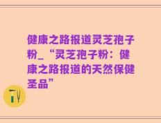 健康之路报道灵芝孢子粉_“灵芝孢子粉：健康之路报道的天然保健圣品”