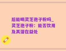 后能喝灵芝孢子粉吗_灵芝孢子粉：能否饮用及其潜在益处