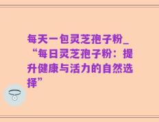 每天一包灵芝孢子粉_“每日灵芝孢子粉：提升健康与活力的自然选择”