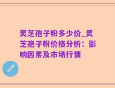 灵芝孢子粉多少价_灵芝孢子粉价格分析：影响因素及市场行情
