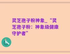 灵芝孢子粉神象_“灵芝孢子粉：神象级健康守护者”