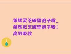 莱辉灵芝破壁孢子粉_莱辉灵芝破壁孢子粉：高效吸收