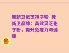 龚新卫灵芝孢子粉_龚新卫品牌：高效灵芝孢子粉，提升免疫力与健康