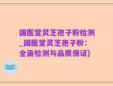 国医堂灵芝孢子粉检测_国医堂灵芝孢子粉：全面检测与品质保证)