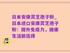 日本安康灵芝孢子粉_日本进口安康灵芝孢子粉：提升免疫力，健康生活新选择
