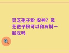 灵芝孢子粉 安神？灵芝孢子粉可以和石斛一起吃吗