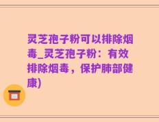 灵芝孢子粉可以排除烟毒_灵芝孢子粉：有效排除烟毒，保护肺部健康)