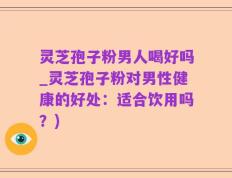 灵芝孢子粉男人喝好吗_灵芝孢子粉对男性健康的好处：适合饮用吗？)