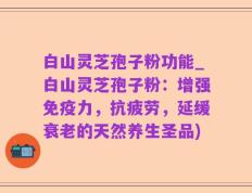 白山灵芝孢子粉功能_白山灵芝孢子粉：增强免疫力，抗疲劳，延缓衰老的天然养生圣品)