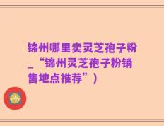 锦州哪里卖灵芝孢子粉_“锦州灵芝孢子粉销售地点推荐”)