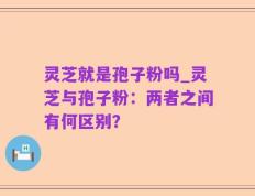 灵芝就是孢子粉吗_灵芝与孢子粉：两者之间有何区别？
