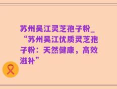 苏州吴江灵芝孢子粉_“苏州吴江优质灵芝孢子粉：天然健康，高效滋补”