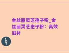 金丝丽灵芝孢子粉_金丝丽灵芝孢子粉：高效滋补