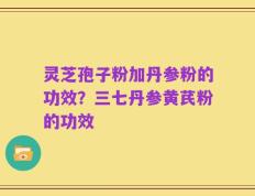 灵芝孢子粉加丹参粉的功效？三七丹参黄芪粉的功效