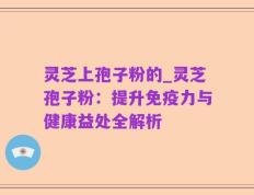 灵芝上孢子粉的_灵芝孢子粉：提升免疫力与健康益处全解析