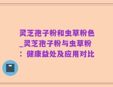 灵芝孢子粉和虫草粉色_灵芝孢子粉与虫草粉：健康益处及应用对比