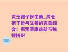 灵芝孢子粉生姜_灵芝孢子粉与生姜的完美结合：探索健康益处与独特搭配
