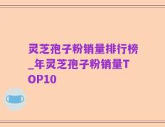 灵芝孢子粉销量排行榜_年灵芝孢子粉销量TOP10