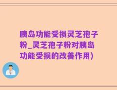 胰岛功能受损灵芝孢子粉_灵芝孢子粉对胰岛功能受损的改善作用)