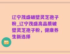 辽宁茂盛破壁灵芝孢子粉_辽宁茂盛高品质破壁灵芝孢子粉，健康养生新选择