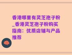 香港哪里有灵芝孢子粉_香港灵芝孢子粉购买指南：优质店铺与产品推荐