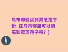 乌市哪能买到灵芝孢子粉_在乌市哪里可以购买到灵芝孢子粉？)