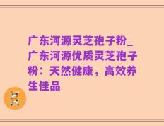 广东河源灵芝孢子粉_广东河源优质灵芝孢子粉：天然健康，高效养生佳品