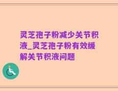 灵芝孢子粉减少关节积液_灵芝孢子粉有效缓解关节积液问题