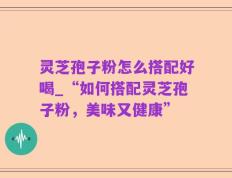 灵芝孢子粉怎么搭配好喝_“如何搭配灵芝孢子粉，美味又健康”