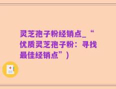 灵芝孢子粉经销点_“优质灵芝孢子粉：寻找最佳经销点”)