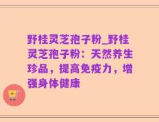 野桂灵芝孢子粉_野桂灵芝孢子粉：天然养生珍品，提高免疫力，增强身体健康