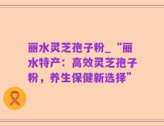 丽水灵芝孢子粉_“丽水特产：高效灵芝孢子粉，养生保健新选择”