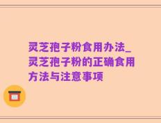 灵芝孢子粉食用办法_灵芝孢子粉的正确食用方法与注意事项