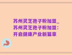 苏州灵芝孢子粉加盟_苏州灵芝孢子粉加盟：开启健康产业新篇章