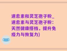 速愈素和灵芝孢子粉_速愈素与灵芝孢子粉：天然健康搭档，提升免疫力与恢复力)