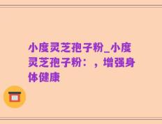 小度灵芝孢子粉_小度灵芝孢子粉：，增强身体健康