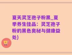 夏天灵芝孢子粉黑_夏季养生佳品：灵芝孢子粉的黑色奥秘与健康益处)