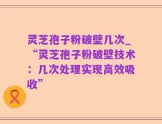 灵芝孢子粉破壁几次_“灵芝孢子粉破壁技术：几次处理实现高效吸收”