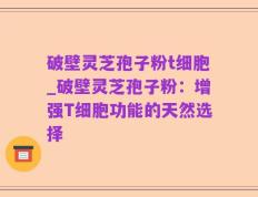 破壁灵芝孢子粉t细胞_破壁灵芝孢子粉：增强T细胞功能的天然选择