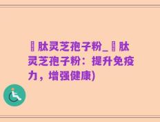 酻肽灵芝孢子粉_酻肽灵芝孢子粉：提升免疫力，增强健康)