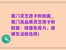 厦门灵芝孢子粉胶囊_厦门高品质灵芝孢子粉胶囊：增强免疫力，健康生活新选择)