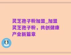 灵芝孢子粉加盟_加盟灵芝孢子粉，共创健康产业新篇章