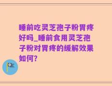 睡前吃灵芝孢子粉胃疼好吗_睡前食用灵芝孢子粉对胃疼的缓解效果如何？