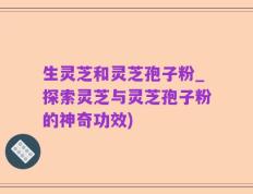 生灵芝和灵芝孢子粉_探索灵芝与灵芝孢子粉的神奇功效)